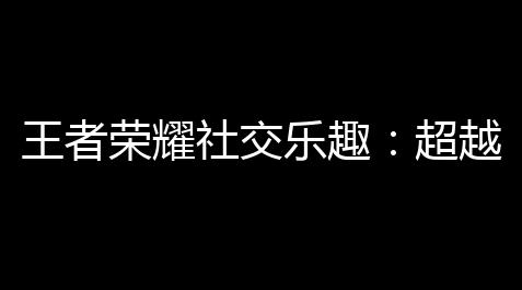 崩坏星穹铁道辅助工具,王者荣耀社交乐趣	：超越游戏，重塑玩家体验