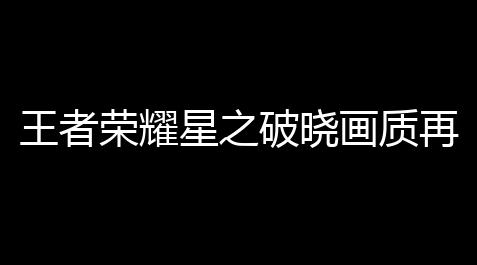 逆战辅助软件,王者荣耀星之破晓画质再优化 星魂测试铺开中