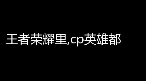 帕斯卡契约免费版,王者荣耀里,cp英雄都有哪几个 (荆轲传奇游戏情侣推荐英雄)