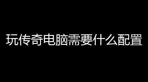 黑神话悟空官网下载,玩传奇电脑需要什么配置最好 (传奇游戏主播配置推荐)