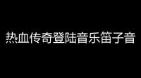 热血传奇登陆音乐笛子音的(热血传奇176版开场音乐)