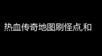 热血传奇地图刷怪点,和入口(热血传奇初期地图图片攻略)