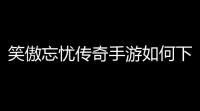 笑傲忘忧传奇手游如何下载(忘忧传奇游戏手机版下载)