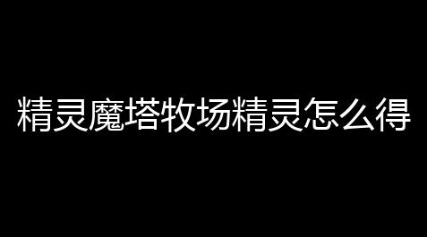 咸鱼之王(官网入口)下载,精灵魔塔牧场精灵怎么得到