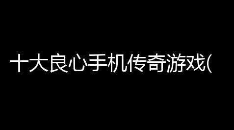 梦幻西游电脑版官方下载,十大良心手机传奇游戏(传奇良心手游游戏推荐手机)