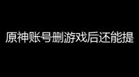 原神账号删游戏后还能提货吗？关键技巧一网打尽