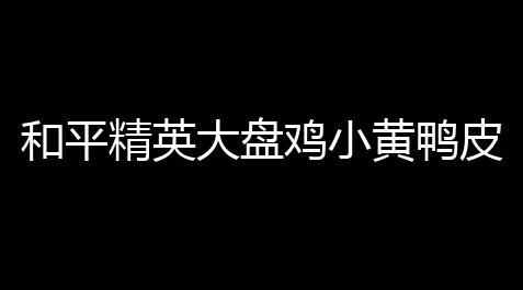天天酷跑无限内购破解版下载安装,和平精英大盘鸡小黄鸭皮肤：你的枪箱新宠儿上线啦！