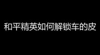 和平精英如何解锁车的皮肤	？一站搞懂！
