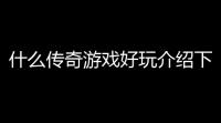 什么传奇游戏好玩介绍下(乐游传奇推荐游戏有哪些)