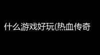 什么游戏好玩(热血传奇卧龙火龙珠英雄)