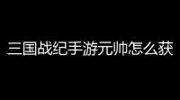 三国战纪手游元帅怎么获得？攻略全揭秘，带你轻松走上封神之路！