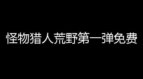 鬼谷八荒荒炎号角辅助材料,怪物猎人荒野第一弹免费大型更新内容一览