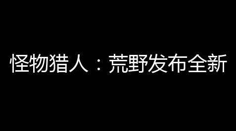 炉石传说的辅助软件,怪物猎人 ：荒野发布全新真人宣传片，即将震撼登场