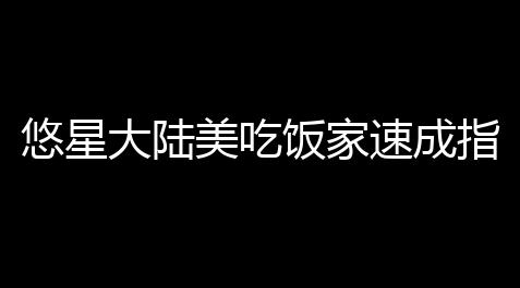 和平精英辅助外挂卡盟,悠星大陆美吃饭家速成指南 从零起始解锁躲避吃饭谱攻略