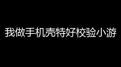 七豎著府辅助网-王牌战等,我做手机壳特好校验小游戏