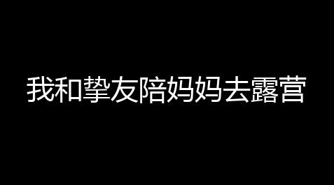 pubg黑域撤离官网入口,我和挚友陪妈妈去露营