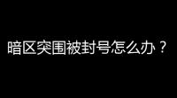 暗区突围被封号怎么办？官方客服申诉及解封方法全攻略
