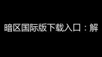暗区国际版下载入口 ：解锁无限可能，便捷无限畅快
