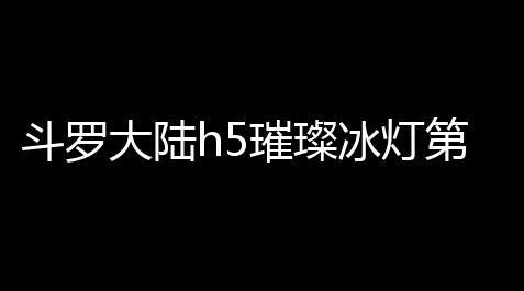 云顶之弈羁绊,斗罗大陆h5璀璨冰灯第一关通关攻略