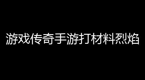 咸鱼王之骤,游戏传奇手游打材料烈焰传奇手游攻略