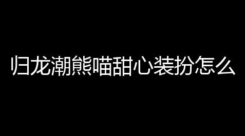人类跌落梦境爬墙教学,归龙潮熊喵甜心装扮怎么得到