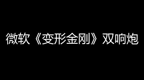 和平精英透视自瞄2021,微软《变形金刚》双响炮？新证据浮出水面！