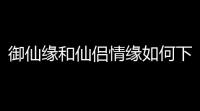 御仙缘和仙侣情缘如何下载(仙侣情缘传奇小游戏完整版)
