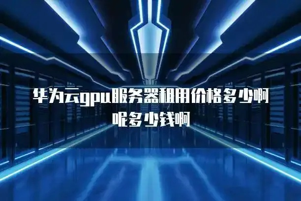 华为云GPU服务器租赁价格对比2023最新评测指南